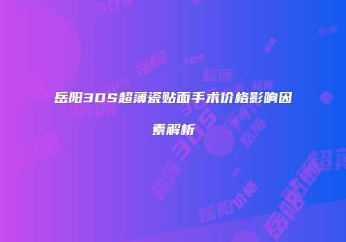 岳阳3DS超薄瓷贴面手术价格影响因素解析