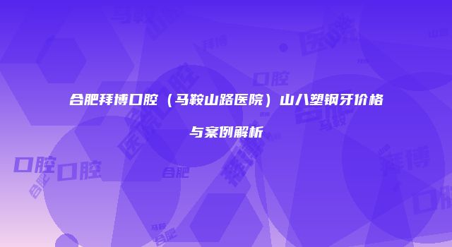 合肥拜博口腔（马鞍山路医院）山八塑钢牙价格与案例解析