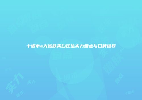 十堰市e光嫩肤美白医生实力盘点与口碑推荐