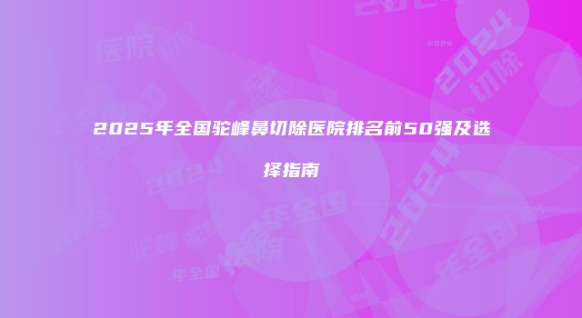 2025年全国驼峰鼻切除医院排名前50强及选择指南