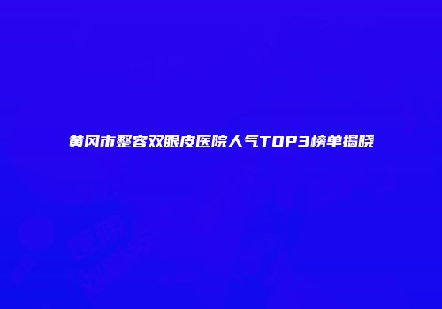 黄冈市整容双眼皮医院人气TOP3榜单揭晓