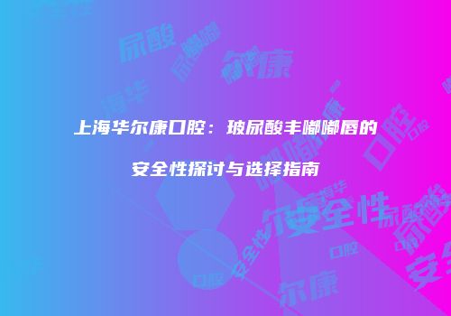 上海华尔康口腔：玻尿酸丰嘟嘟唇的安全性探讨与选择指南