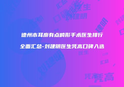 德州市耳廓有点畸形手术医生排行全面汇总-刘建明医生凭高口碑入选