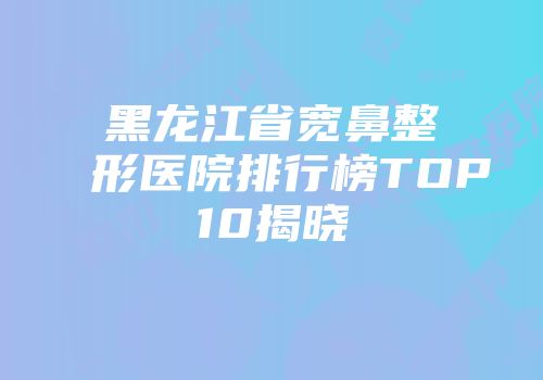 黑龙江省宽鼻整形医院排行榜TOP10揭晓