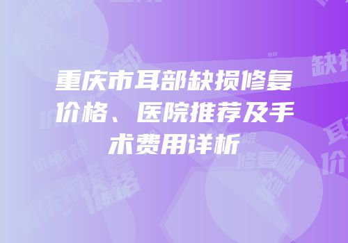 重庆市耳部缺损修复价格、医院推荐及手术费用详析