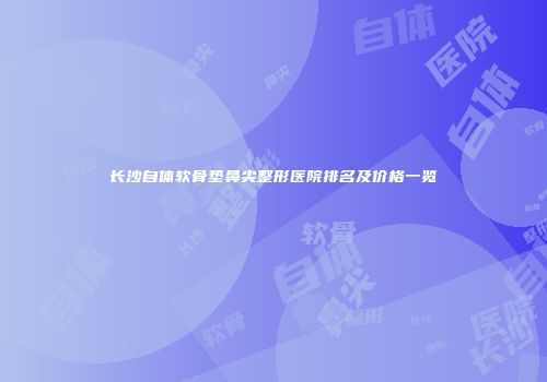长沙自体软骨垫鼻尖整形医院排名及价格一览