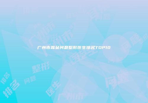 广州市耳朵问题整形医生排名TOP10