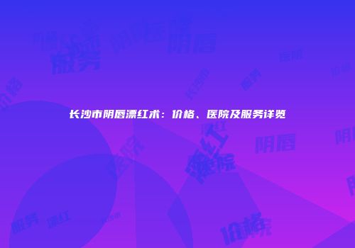 长沙市阴唇漂红术：价格、医院及服务详览