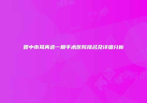 晋中市耳再造一期手术医院排名及详细分析