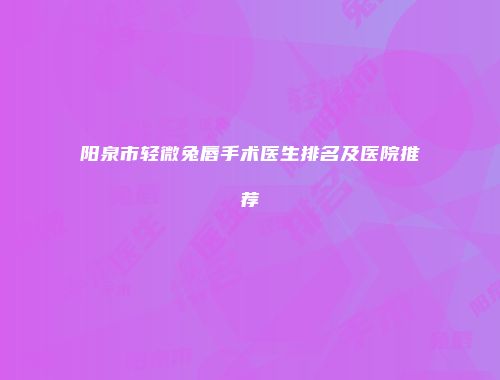 阳泉市轻微兔唇手术医生排名及医院推荐