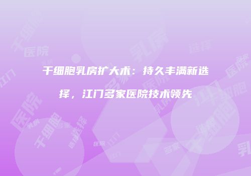 干细胞乳房扩大术：持久丰满新选择，江门多家医院技术领先