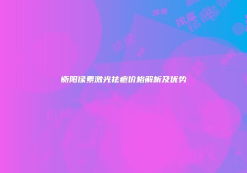 衡阳像素激光祛疤价格解析及优势