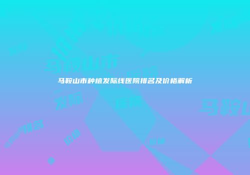 马鞍山市种植发际线医院排名及价格解析