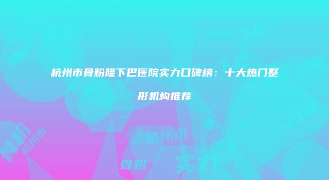 杭州市骨粉隆下巴医院实力口碑榜：十大热门整形机构推荐