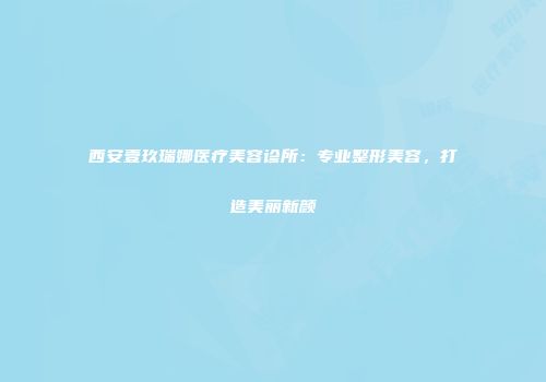 西安壹玖瑞娜医疗美容诊所：专业整形美容，打造美丽新颜