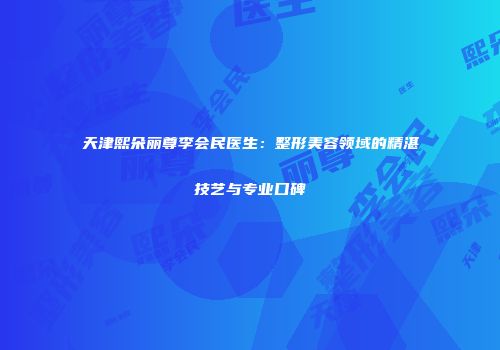 天津熙朵丽尊李会民医生：整形美容领域的精湛技艺与专业口碑
