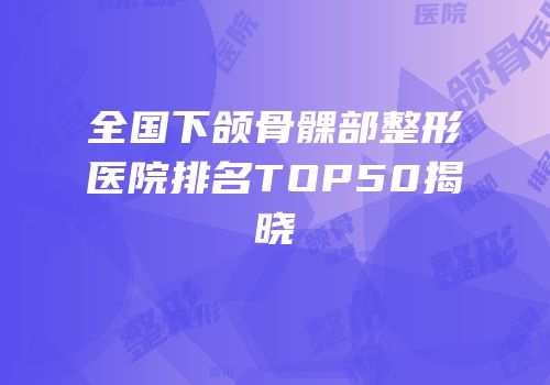 全国下颌骨髁部整形医院排名TOP50揭晓