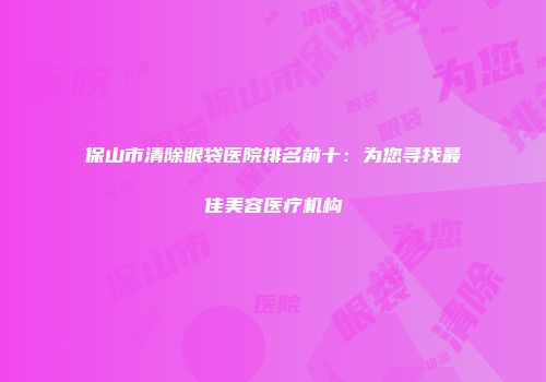保山市清除眼袋医院排名前十：为您寻找最佳美容医疗机构