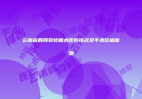 云南省唇腭裂修复术医院排名及手术价格信息