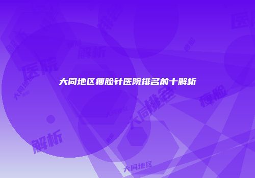 大同地区瘦脸针医院排名前十解析
