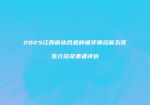 2025江西省钛合金种植牙排名前五医生介绍及患者评价