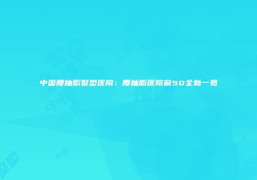中国腰抽脂整型医院：腰抽脂医院前50全新一览