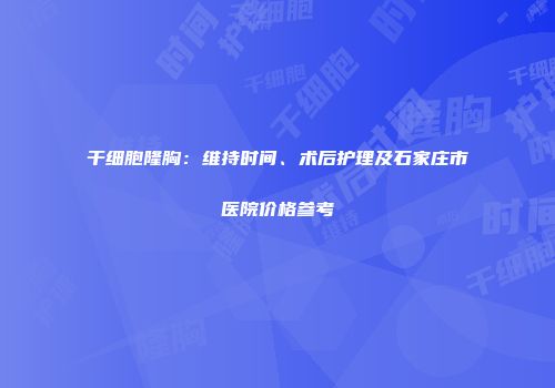 干细胞隆胸：维持时间、术后护理及石家庄市医院价格参考