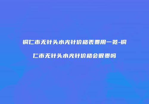 铜仁市无针头水光针价格表费用一览-铜仁市无针头水光针价格会很贵吗