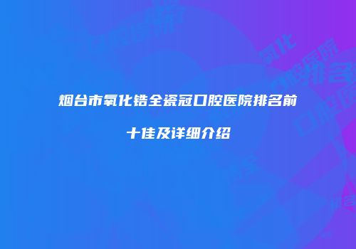 烟台市氧化锆全瓷冠口腔医院排名前十佳及详细介绍