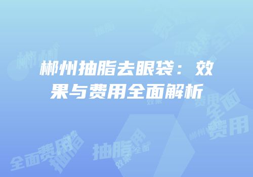 郴州抽脂去眼袋：效果与费用全面解析