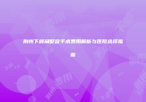 荆州下颌角整容手术费用解析与医院选择指南
