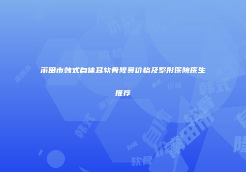 莆田市韩式自体耳软骨隆鼻价格及整形医院医生推荐