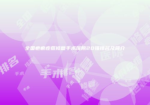 全国疤痕疙瘩修复手术医院20强排名及简介