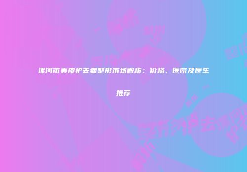 漯河市美皮护去疤整形市场解析：价格、医院及医生推荐
