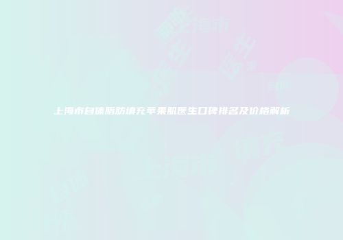 上海市自体脂肪填充苹果肌医生口碑排名及价格解析