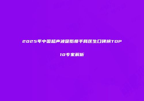 2025年中国超声波吸脂瘦手臂医生口碑榜TOP10专家解析