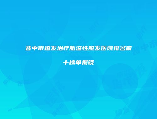 晋中市植发治疗脂溢性脱发医院排名前十榜单揭晓