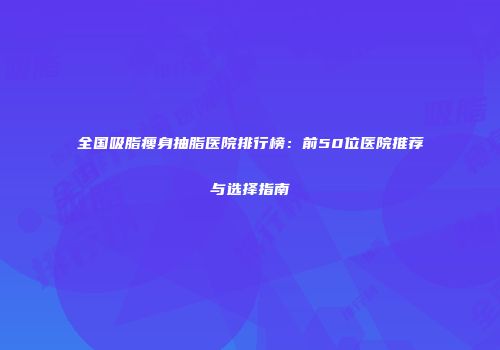 全国吸脂瘦身抽脂医院排行榜：前50位医院推荐与选择指南