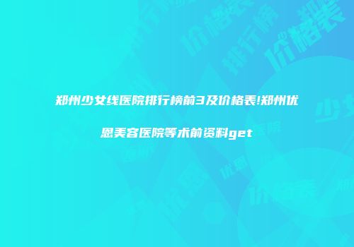 郑州少女线医院排行榜前3及价格表!郑州优恩美容医院等术前资料get