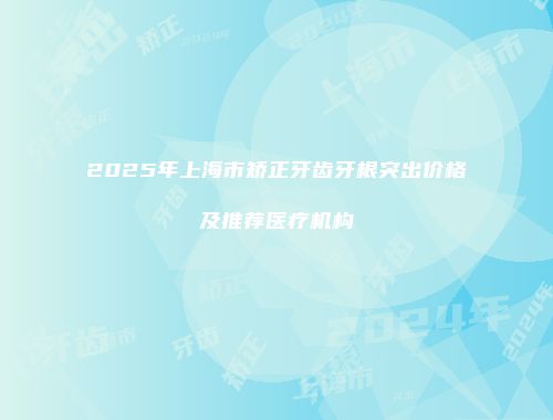 2025年上海市矫正牙齿牙根突出价格及推荐医疗机构