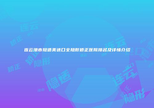 连云港市隐适美进口全隐形矫正医院排名及详情介绍