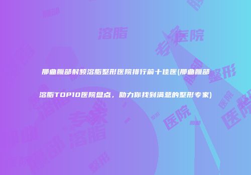 那曲腹部射频溶脂整形医院排行前十佳医(那曲腹部溶脂TOP10医院盘点，助力你找到满意的整形专家)