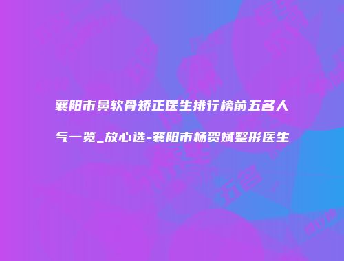 襄阳市鼻软骨矫正医生排行榜前五名人气一览_放心选-襄阳市杨贺斌整形医生