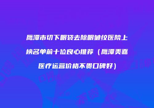 鹰潭市切下眼袋去除眼皱纹医院上榜名单前十位良心推荐（鹰潭美嘉医疗运营价格不贵口碑好）