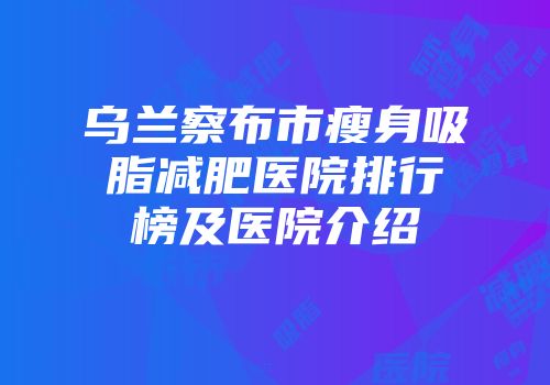 乌兰察布市瘦身吸脂减肥医院排行榜及医院介绍
