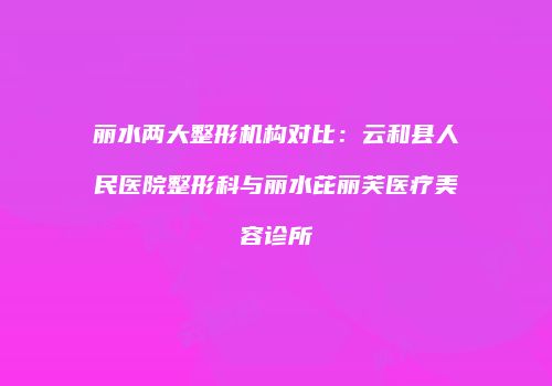 丽水两大整形机构对比：云和县人民医院整形科与丽水芘丽芙医疗美容诊所