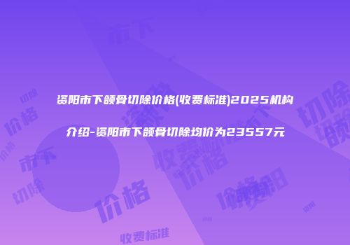 资阳市下颌骨切除价格(收费标准)2025机构介绍-资阳市下颌骨切除均价为23557元