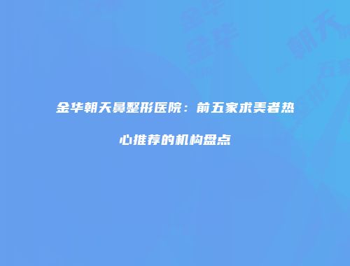 金华朝天鼻整形医院：前五家求美者热心推荐的机构盘点