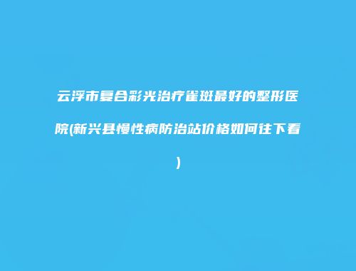 云浮市复合彩光治疗雀斑最好的整形医院(新兴县慢性病防治站价格如何往下看)