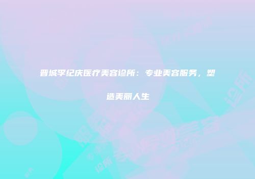 晋城李纪庆医疗美容诊所：专业美容服务，塑造美丽人生